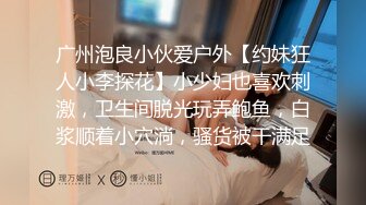 广州泡良小伙爱户外【约妹狂人小李探花】小少妇也喜欢刺激，卫生间脱光玩弄鲍鱼，白浆顺着小穴淌，骚货被干满足