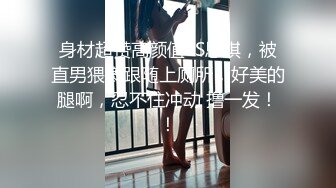 身材超赞高颜值TS思琪，被直男猥亵跟随上厕所，好美的腿啊，忍不住冲动 撸一发！！