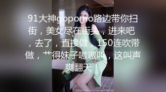 91大神goporno路边带你扫街，美女尽在街头，进来吧 ，去了，直接做，150连吹带做，艹得妹子嗷嗷叫，这叫声爽翻天！