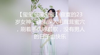 【玺玺玺玺玺玺】寂寞的23岁女神，跳蛋深入毛茸茸蜜穴，刷着手机哼着歌，没有男人的日子也快乐