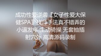 成功性爱逆袭〖女子性爱大保健SPA〗技师手法真不错弄的小逼发痒 主动骑操 无套抽插射穴外 高清源码录制