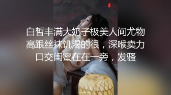 白皙丰满大奶子极美人间尤物高跟丝袜饥渴的很，深喉卖力口交闺蜜在在一旁，发骚