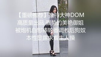 【重磅推荐】推特大神DOM高质量出品 强势的美艳御姐被炮机自慰棒轮番调教后狗奴本性显露求着主人操