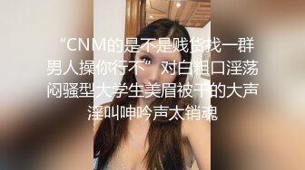 “CNM的是不是贱货找一群男人操你行不”对白粗口淫荡闷骚型大学生美眉被干的大声淫叫呻吟声太销魂