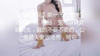 【换妻探花】第一场收费房，288金币，精品，宝马眼镜女研究生，骚的不要不要的，公务员夫妻返场秀，精彩