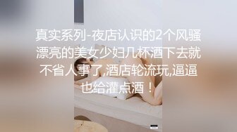 真实系列-夜店认识的2个风骚漂亮的美女少妇几杯酒下去就不省人事了,酒店轮流玩,逼逼也给灌点酒！