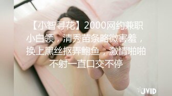 【小智寻花】2000网约兼职小白领，清秀苗条略微害羞，换上黑丝抠弄鲍鱼，激情啪啪不射一直口交不停