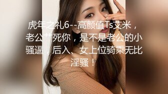 虎年之礼6--高颜值Ts艾米，老公艹死你，是不是老公的小骚逼，后入、女上位骑乘无比淫骚！