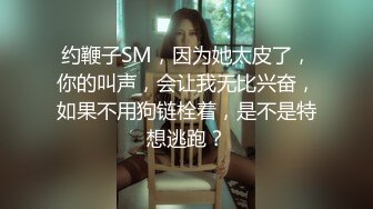 约鞭子SM，因为她太皮了，你的叫声，会让我无比兴奋，如果不用狗链栓着，是不是特想逃跑？