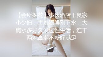 【会所探花】小伙酒店干良家小少妇，害羞腼腆刚下水，大胸水多好久没过性生活，连干两炮高潮不断好满足