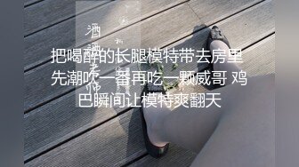 把喝醉的长腿模特带去房里 先潮吹一番再吃一颗威哥 鸡巴瞬间让模特爽翻天