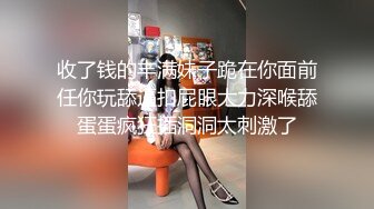 收了钱的丰满妹子跪在你面前任你玩舔逼扣屁眼大力深喉舔蛋蛋疯狂插洞洞太刺激了