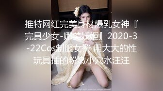 推特网红完美身材爆乳女神『完具少女-娜美妖姬』2020-3-22Cos制服女警 用大大的性玩具插的粉嫩小穴水汪汪