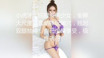 小虎牙，纯欲系美少女，全裸大尺度，震动棒玩嫩穴，翘起双腿抽插，自己慢慢享受，极度诱惑