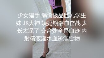 少女猎手 爆肏极品巨乳学生妹 JK大神 姨妈期浴血奋战 太长太深了 交合处全是血迹 内射精液淫水血迹混合物