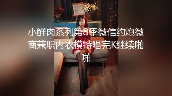 小鲜肉系列第8季微信约炮微商兼职内衣模特唱完K继续啪啪