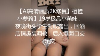 【AI高清画质2K修复】橙橙小萝莉】19岁极品小萌妹，夜晚街头学生制服露出，回酒店情趣装调教，后入爆菊口交足交