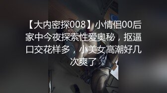 【大内密探008】小情侣00后家中今夜探索性爱奥秘，抠逼口交花样多，小美女高潮好几次爽了