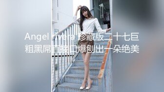 Angel rivera 珍藏版二十七巨粗黑屌直接口爆刨出一朵绝美