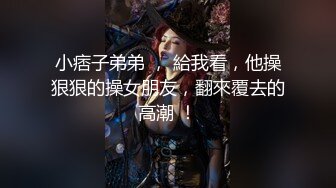 小痞子弟弟 ， 給我看，他操狠狠的操女朋友，翻來覆去的高潮 ！