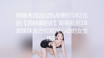 网络未流出过私房售价192元的【西林厕拍8】哥哥乱伦18亲妹妹全方位窥探心动的女生终章