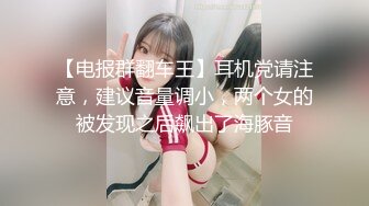 【电报群翻车王】耳机党请注意，建议音量调小，两个女的被发现之后飙出了海豚音