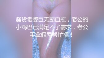 骚货老婆巨无霸自慰，老公的小鸡巴已满足不了需求，老公手拿假屌帮忙插！