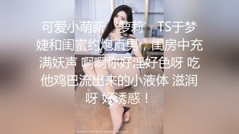 可爱小萌新‘萝莉’TS于梦婕和闺蜜约炮直男，闺房中充满妖声 啊啊你好淫好色呀 吃他鸡巴流出来的小液体 滋润呀 好诱惑！