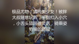 极品尤物！清纯美少女！被胖大叔随意玩弄，手指扣入小穴，小舌头舔屌很灵活，骑乘姿势操的舒服