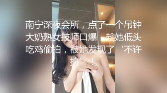 南宁深夜会所，点了一个吊钟大奶熟女技师口爆，趁她低头吃鸡偷拍，被她发现了‘不许拍’！