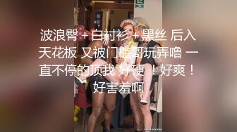 波浪臀＋白衬衫＋黑丝 后入天花板 又被门槛哥玩弄噜 一直不停的顶我 好硬 ！好爽！好害羞啊