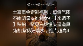 土豪重金定制福利，颜值气质不输明星，推特女神【米妮子】私拍，罕见白虎馒头逼道具炮机紫薇狂喷水，撸点超高3