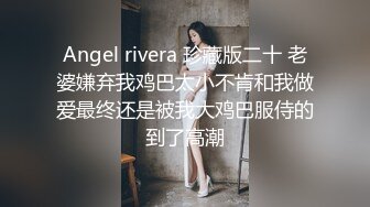 Angel rivera 珍藏版二十 老婆嫌弃我鸡巴太小不肯和我做爱最终还是被我大鸡巴服侍的到了高潮