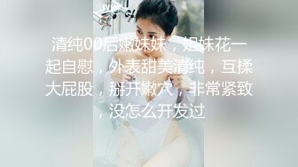 清纯00后嫩妹妹，姐妹花一起自慰，外表甜美清纯，互揉大屁股，掰开嫩穴，非常紧致，没怎么开发过