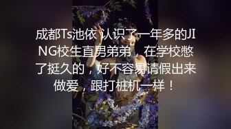 成都Ts池依 认识了一年多的JING校生直男弟弟，在学校憋了挺久的，好不容易请假出来做爱，跟打桩机一样！