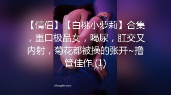 【情侣】【白桃小萝莉】合集，重口极品女，喝尿，肛交又内射，菊花都被操的张开~撸管佳作 (1)