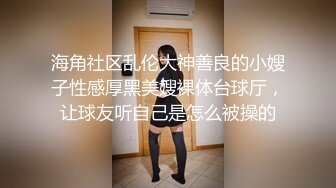 海角社区乱伦大神善良的小嫂子性感厚黑美嫂裸体台球厅，让球友听自己是怎么被操的