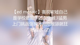 【ed mosaic】喜欢吹嘘自己是学校最能干的女生被3猛男上门挑战强操才刚刚被舔就狂喷淫水 (2)