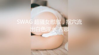 SWAG 超骚女慰慰，抠穴流出白色淫水 吉娜