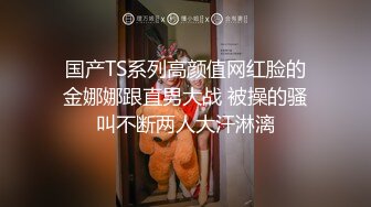 国产TS系列高颜值网红脸的金娜娜跟直男大战 被操的骚叫不断两人大汗淋漓