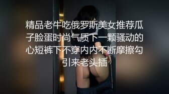 精品老牛吃俄罗斯美女推荐瓜子脸蛋时尚气质下一颗骚动的心短裤下不穿内内不断摩擦勾引来老头插