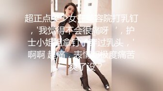 超正点美少女在美容院打乳钉，'我觉得不会很痛呀‘，护士小姐姐拿钉子穿过乳头，'啊啊 超痛，表情都极度痛苦’ 爽了没？